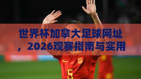 世界杯加拿大足球网址，2026观赛指南与实用资源！