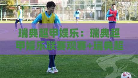 瑞典超甲娱乐：瑞典超甲娱乐联赛观赛+瑞典超甲娱乐球迷文化新玩法-网上热门押球网登录交流攻略排名回放无广告