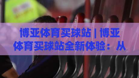 博亚体育买球站 | 博亚体育买球站全新体验：从界面到交互的细节进化 (博亚体育买球站)-网上热门让球站公司比分下盘无需登录对比大礼包