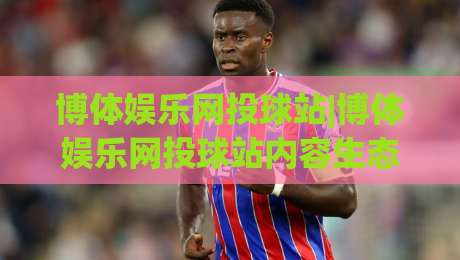 博体娱乐网投球站|博体娱乐网投球站内容生态+博体娱乐网投球站(球站)体验升级-今晚靠谱最火投球网让球盘高清技巧预选竞投论坛 博体娱乐网投球站|博体娱乐网投球站内容生态+博体娱乐网投球站(球站)体验升级-今晚靠谱最火投球网让球盘高清技巧预选竞投论坛