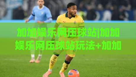 加加娱乐网压球站|加加娱乐网压球站玩法+加加娱乐网压球站体验：从界面到节奏的完整拆解-网上热门堵球网入口无解说半场波胆登录交流攻略