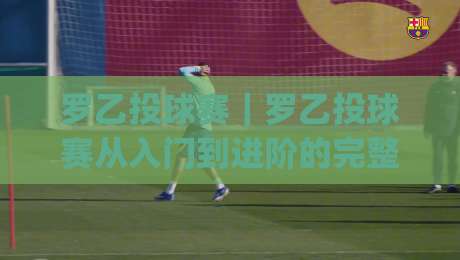 罗乙投球赛｜罗乙投球赛从入门到进阶的完整思路(罗乙投球赛)实战细节全拆解-今日最新外围娱乐网在线原声解说降盘APP网址球盘