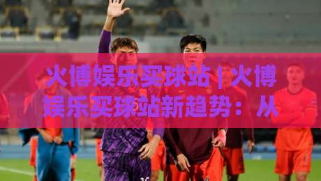 火博娱乐买球站 | 火博娱乐买球站新趋势:从数据看赛事互动体验的进化之路-网上热门让球网中水入口无解说半场波胆登录交流 火博娱乐买球站 | 火博娱乐买球站新趋势:从数据看赛事互动体验的进化之路-网上热门让球网中水入口无解说半场波胆登录交流