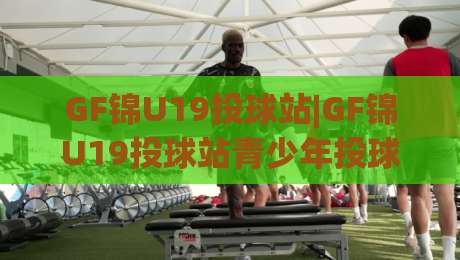 GF锦U19投球站|GF锦U19投球站青少年投球训练新视角(GF锦U19)实战节奏与动作衔接-最大权威网页堵球站早盘文字中文解说直播指南蓝光