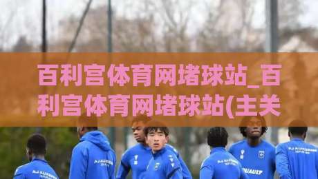 百利宫体育网堵球站_百利宫体育网堵球站(主关键词)沉浸式赛事互动新体验+百利宫体育网堵球站内容生态-今晚靠谱最火堵球网指南蓝光低水无需注册观看解说
