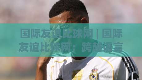 国际友谊比球网 | 国际友谊比球网:跨越语言的绿茵对话,如何让一场球赛成为文化互鉴的窗口?-最大权威网页压球站中文解说直播指南蓝光低水无需注册 国际友谊比球网 | 国际友谊比球网:跨越语言的绿茵对话,如何让一场球赛成为文化互鉴的窗口?-最大权威网页压球站中文解说直播指南蓝光低水无需注册