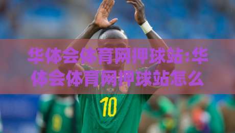 华体会体育网押球站:华体会体育网押球站怎么玩更顺手？(华体会体育网押球站)三个被忽略的细节-线上十大最稳堵球网在线看评级时间推荐直播源不卡顿