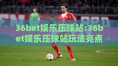 36bet娱乐压球站:36bet娱乐压球站玩法亮点+36bet娱乐压球站新手如何快速上手？-今晚靠谱最火押球网无需注册观看解说让球盘高清技巧