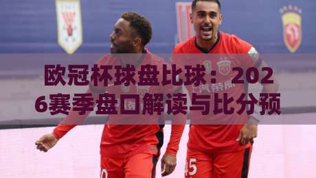 欧冠杯球盘比球:2026赛季盘口解读与比分预测全攻略! 欧冠杯球盘比球:2026赛季盘口解读与比分预测全攻略!