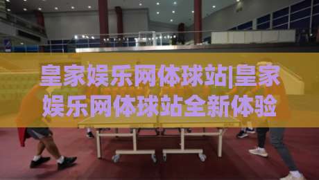 皇家娱乐网体球站|皇家娱乐网体球站全新体验:从赛事数据到互动观赛的进阶之路(皇家娱乐网体球站)-最大权威网页体球站文字中文解说直播指南蓝光低水
