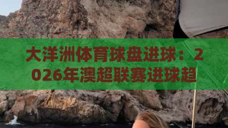 大洋洲体育球盘进球：2026年澳超联赛进球趋势深度解析