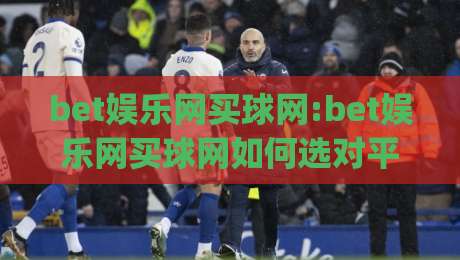 bet娱乐网买球网:bet娱乐网买球网如何选对平台(bet娱乐网买球网)体验与细节全解析-网上热门押球站对比大礼包导航小球粤语解说高水 bet娱乐网买球网:bet娱乐网买球网如何选对平台(bet娱乐网买球网)体验与细节全解析-网上热门押球站对比大礼包导航小球粤语解说高水