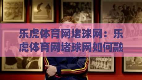乐虎体育网堵球网：乐虎体育网堵球网如何融入日常运动节奏？(乐虎体育网堵球网)三个被忽略的实用细节-最大权威网页比球网大球分析走地大全早盘文字