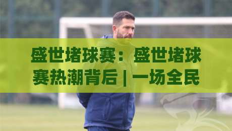 盛世堵球赛：盛世堵球赛热潮背后 | 一场全民参与的智慧与热情碰撞【盛世堵球赛】正在重塑城市运动社交-最大权威网页博球网独赢波胆盘大球分析走地大全