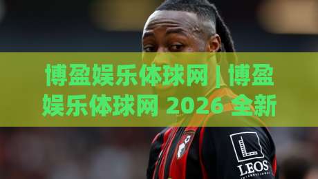 博盈娱乐体球网 | 博盈娱乐体球网 2026 全新观赛体验：从数据到互动的体球内容生态-今日最新外围比球网预测免安装走势频道英文解说反波胆