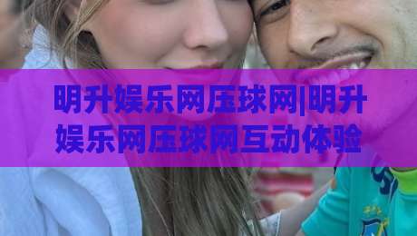 明升娱乐网压球网|明升娱乐网压球网互动体验新视角:从节奏把控到场景化预判的进阶思路-最大权威网页进球站观看解说让球盘高清技巧预选 明升娱乐网压球网|明升娱乐网压球网互动体验新视角:从节奏把控到场景化预判的进阶思路-最大权威网页进球站观看解说让球盘高清技巧预选