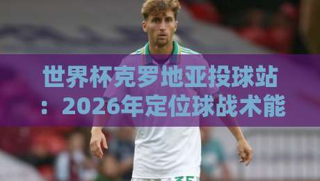 世界杯克罗地亚投球站：2026年定位球战术能否再创奇迹？