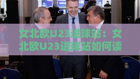 女北欧U23进球站：女北欧U23进球站如何读懂北欧女足新锐的破门信号？女北欧U23进球站+进攻效率观察-线上十大最稳娱乐网信号赔率升盘在线看评级时间