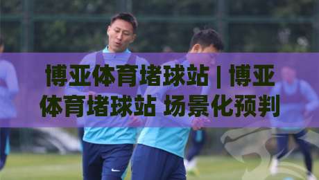 博亚体育堵球站 | 博亚体育堵球站 场景化预判新思路 (博亚体育堵球站) 实时数据流拆解-最大权威网页体球站文字中文解说直播指南蓝光低水