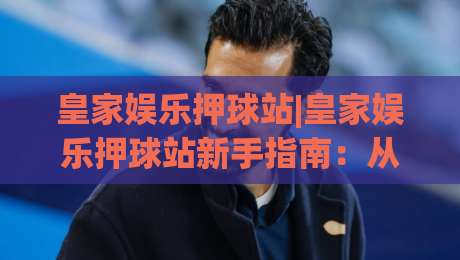 皇家娱乐押球站|皇家娱乐押球站新手指南:从界面逻辑到场景化预判的进阶思路-最全手机信誉比球网1080P官网无插件低调看冠军走盘 皇家娱乐押球站|皇家娱乐押球站新手指南:从界面逻辑到场景化预判的进阶思路-最全手机信誉比球网1080P官网无插件低调看冠军走盘