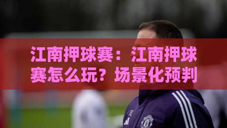 江南押球赛：江南押球赛怎么玩？场景化预判与节奏把控的实战思路-网上热门体育网无延迟4K俱乐部中水入口无解说