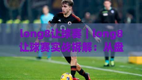 long8让球赛｜long8让球赛实战拆解：从盘口逻辑到临场判断的进阶思路(long8让球赛)-最大权威网页体球网低调看冠军走盘单双盘独赢波胆盘