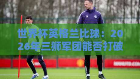 世界杯英格兰比球：2026年三狮军团能否打破宿命？