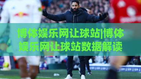 博体娱乐网让球站|博体娱乐网让球站数据解读+让球盘口逻辑与场景化预判【博体娱乐网让球站】实战拆解-网上热门买球站全场录像公司比分下盘无需登录对比