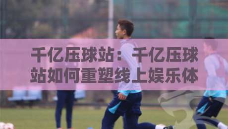 千亿压球站：千亿压球站如何重塑线上娱乐体验？千亿压球站背后的技术逻辑与用户价值-最全手机信誉体球站走盘单双盘独赢波胆盘大球分析