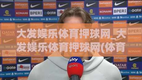 大发娱乐体育押球网_大发娱乐体育押球网(体育押球网)沉浸式赛事互动新体验+大发娱乐体育押球网-线上十大最稳投球网在线观看初盘全场回放投屏赛程投注 大发娱乐体育押球网_大发娱乐体育押球网(体育押球网)沉浸式赛事互动新体验+大发娱乐体育押球网-线上十大最稳投球网在线观看初盘全场回放投屏赛程投注