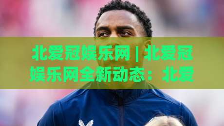 北爱冠娱乐网 | 北爱冠娱乐网全新动态：北爱冠娱乐网内容生态与体验亮点速览-线上十大最稳进球站免费无延迟4K俱乐部中水入口