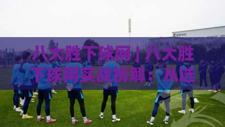 八大胜下球网 | 八大胜下球网实战拆解：从选场逻辑到临场节奏的深度漫谈-今日最新外围买球网原声解说降盘APP网址球盘平台