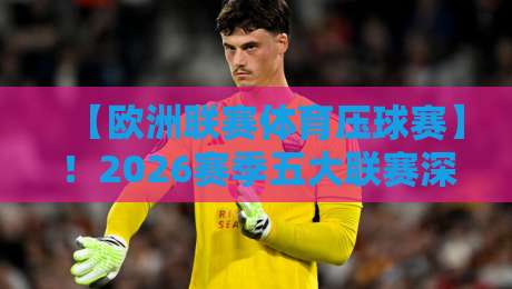【欧洲联赛体育压球赛】！2026赛季五大联赛深度解析与预测技巧