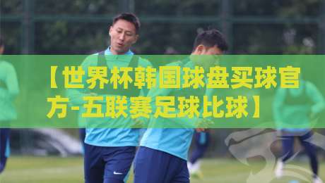 【世界杯韩国球盘买球官方-五联赛足球比球】 2026年观赛指南与盘口深度解析