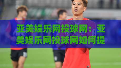 亚美娱乐网投球网:亚美娱乐网投球网如何提升赛事互动体验?(亚美娱乐网投球网)三大核心亮点-今日最新外围下球站视频半全场动画水位精彩片段流畅 亚美娱乐网投球网:亚美娱乐网投球网如何提升赛事互动体验?(亚美娱乐网投球网)三大核心亮点-今日最新外围下球站视频半全场动画水位精彩片段流畅
