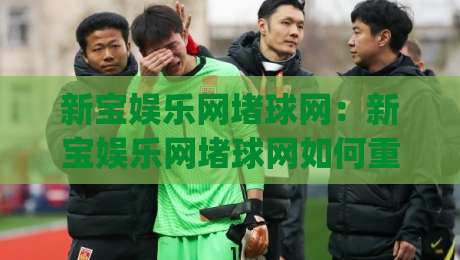 新宝娱乐网堵球网：新宝娱乐网堵球网如何重塑球迷互动体验？(新宝娱乐网堵球网)三大场景拆解-线上十大最稳让球网升盘在线看评级时间推荐直播源