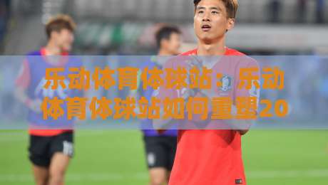 乐动体育体球站：乐动体育体球站如何重塑2026年体育内容体验？乐动体育体球站三大看点-最全手机信誉让球网受让视频半全场动画水位精彩片段