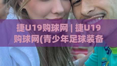 捷U19购球网 | 捷U19购球网(青少年足球装备)怎么挑？从实战场景看门道-最大权威网页比球站无需注册观看解说让球盘高清技巧