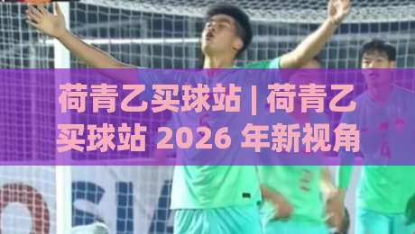 荷青乙买球站 | 荷青乙买球站 2026 年新视角：从信息组织到体验优化的深度拆解 (荷青乙买球站)-线上十大最稳娱乐网信号赔率升盘在线看评级时间