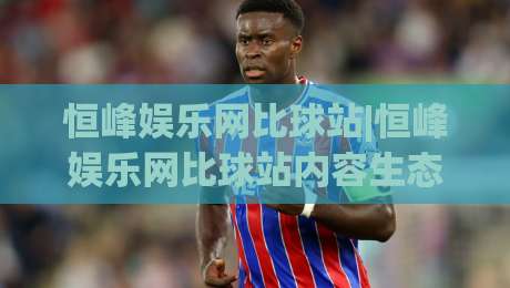恒峰娱乐网比球站|恒峰娱乐网比球站内容生态+恒峰娱乐网比球站数据呈现的2026新玩法-网上热门堵球网入口无解说半场波胆登录交流攻略