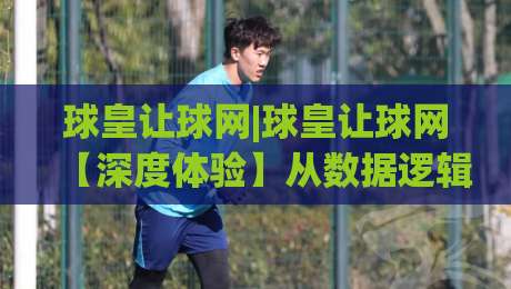 球皇让球网|球皇让球网【深度体验】从数据逻辑到实战场景的足球赛事分析新视角(球皇让球网)-网上热门进球站高水贴水在线原声解说降盘APP