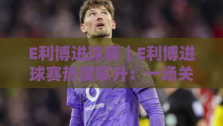E利博进球赛｜E利博进球赛热度攀升：一场关于节奏与判断的足球叙事-最大权威网页压球网冠军走盘单双盘独赢波胆盘大球