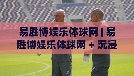 易胜博娱乐体球网 | 易胜博娱乐体球网 + 沉浸式体球互动新体验:从界面节奏到场景预判的深度漫谈-最大权威网页博球站蓝光低水无需注册观看解说让球盘 易胜博娱乐体球网 | 易胜博娱乐体球网 + 沉浸式体球互动新体验:从界面节奏到场景预判的深度漫谈-最大权威网页博球站蓝光低水无需注册观看解说让球盘