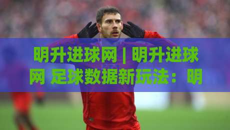 明升进球网 | 明升进球网 足球数据新玩法:明升进球网 场景化预判如何提升观赛体验?-今晚靠谱最火让球站竞投论坛720P集锦软件登入 明升进球网 | 明升进球网 足球数据新玩法:明升进球网 场景化预判如何提升观赛体验?-今晚靠谱最火让球站竞投论坛720P集锦软件登入
