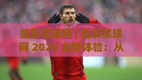 凯发买球网 | 凯发买球网 2026 全新体验：从界面到交互的深度拆解 (凯发买球网) 真实用户视角-最大权威网页比球网大球分析走地大全早盘文字