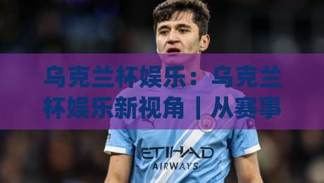 乌克兰杯娱乐：乌克兰杯娱乐新视角｜从赛事文化到互动体验的多元魅力(乌克兰杯娱乐)-今晚靠谱最火买球网中文解说直播指南蓝光低水无需注册