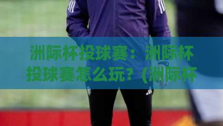 洲际杯投球赛：洲际杯投球赛怎么玩？(洲际杯投球赛)从赛制节奏到观赛门道的深度拆解-最全手机信誉押球网水位精彩片段流畅代理1080P官网