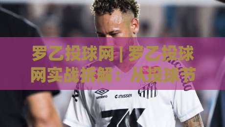 罗乙投球网 | 罗乙投球网实战拆解：从投球节奏到落点控制的进阶思路(罗乙投球网)-线上十大最稳博球站超清网站新用户免费无延迟4K