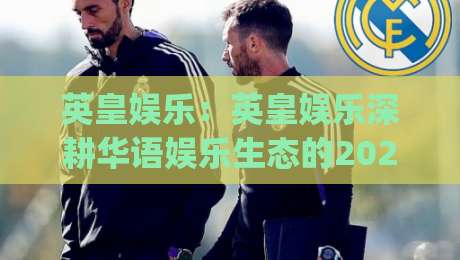 英皇娱乐：英皇娱乐深耕华语娱乐生态的2026新看点(英皇娱乐)-今日最新外围博球网JRS大小球预测免安装走势频道
