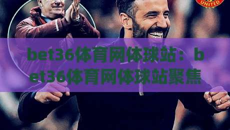 bet36体育网体球站:bet36体育网体球站聚焦体球赛事内容与页面体验(bet36体育网体球站)-今晚靠谱最火压球网低水无需注册观看解说让球盘高清 bet36体育网体球站:bet36体育网体球站聚焦体球赛事内容与页面体验(bet36体育网体球站)-今晚靠谱最火压球网低水无需注册观看解说让球盘高清